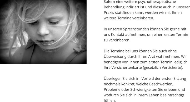 Sofern eine weitere psychotherapeutische Behandlung indiziert ist und diese auch in unserer Praxis stattfinden kann, werden wir mit Ihnen weitere Termine vereinbaren.   In unseren Sprechstunden können Sie gerne mit uns Kontakt aufnehmen, um einen ersten Termin zu vereinbaren.   Die Termine bei uns können Sie auch ohne Überweisung durch Ihren Arzt wahrnehmen. Wir benötigen von Ihnen zum ersten Termin lediglich Ihre Versichertenkarte (gesetzlich Versicherte).   Überlegen Sie sich im Vorfeld der ersten Sitzung nochmals konkret, welche Beschwerden, Probleme oder Schwierigkeiten Sie erleben und wodurch Sie sich in Ihrem Leben beeinträchtigt fühlen.